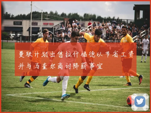 曼联计划出售拉什福德以节省工资并与马奎尔商讨降薪事宜