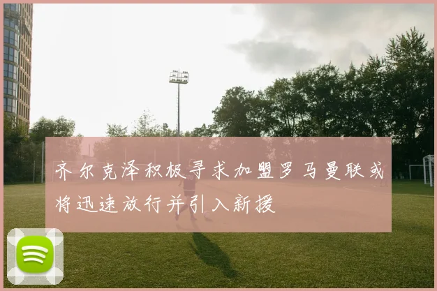 齐尔克泽积极寻求加盟罗马曼联或将迅速放行并引入新援