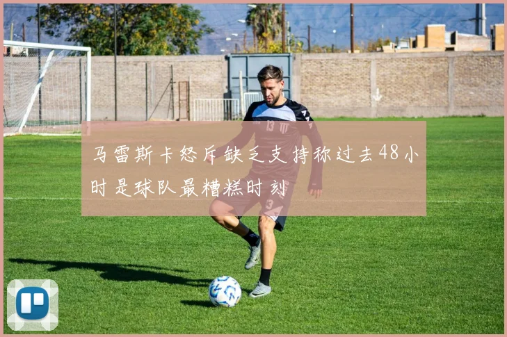 马雷斯卡怒斥缺乏支持称过去48小时是球队最糟糕时刻