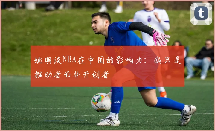 姚明谈NBA在中国的影响力：我只是推动者而非开创者