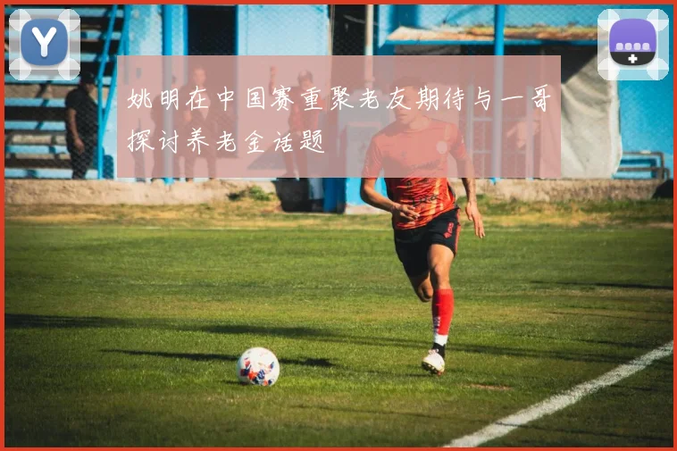 姚明在中国赛重聚老友期待与一哥探讨养老金话题