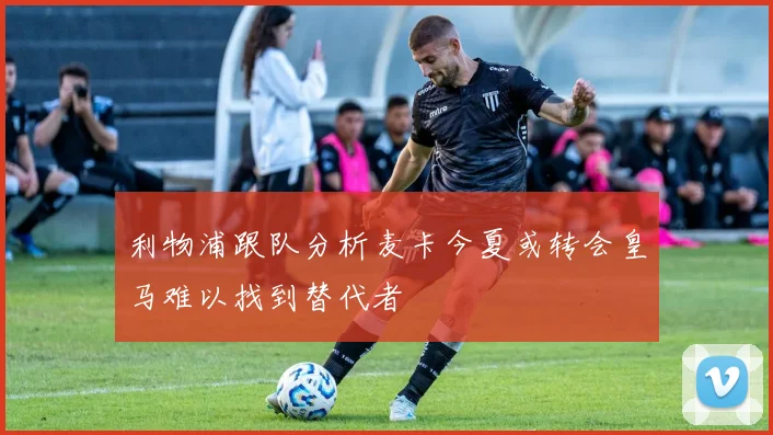利物浦跟队分析麦卡今夏或转会皇马难以找到替代者
