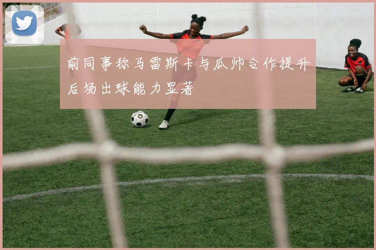 前同事称马雷斯卡与瓜帅合作提升后场出球能力显著
