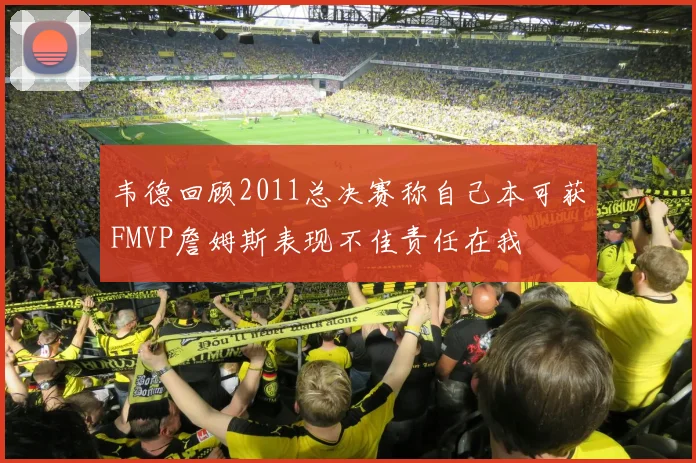 韦德回顾2011总决赛称自己本可获FMVP詹姆斯表现不佳责任在我