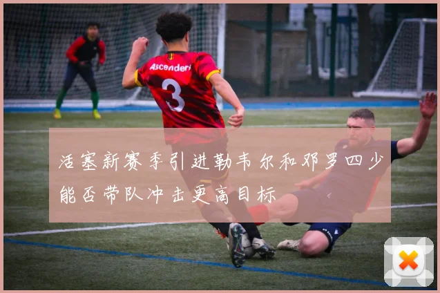 活塞新赛季引进勒韦尔和邓罗四少能否带队冲击更高目标