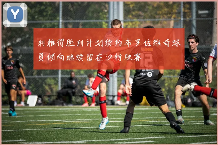 利雅得胜利计划续约布罗佐维奇球员倾向继续留在沙特联赛