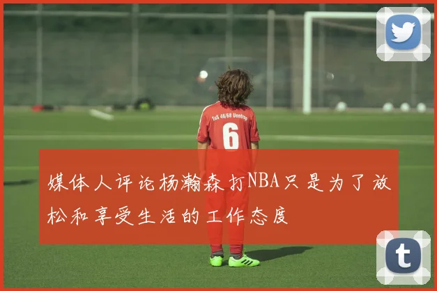媒体人评论杨瀚森打NBA只是为了放松和享受生活的工作态度