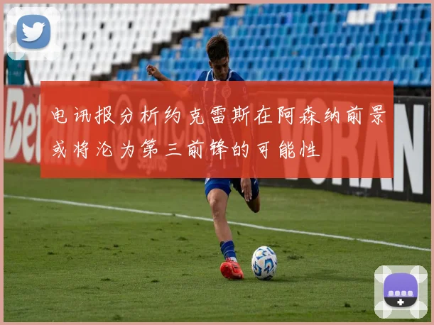 电讯报分析约克雷斯在阿森纳前景或将沦为第三前锋的可能性