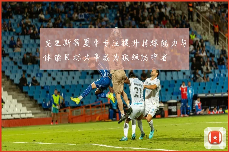 克里斯蒂夏季专注提升持球能力与体能目标力争成为顶级防守者