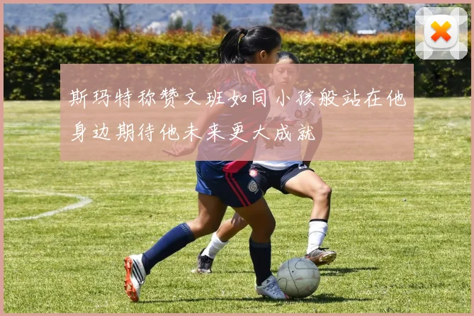 斯玛特称赞文班如同小孩般站在他身边期待他未来更大成就