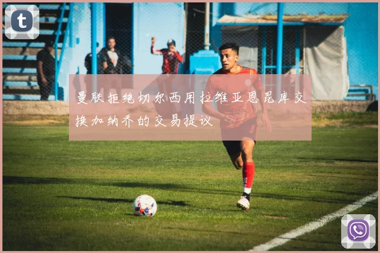 曼联拒绝切尔西用拉维亚恩昆库交换加纳乔的交易提议