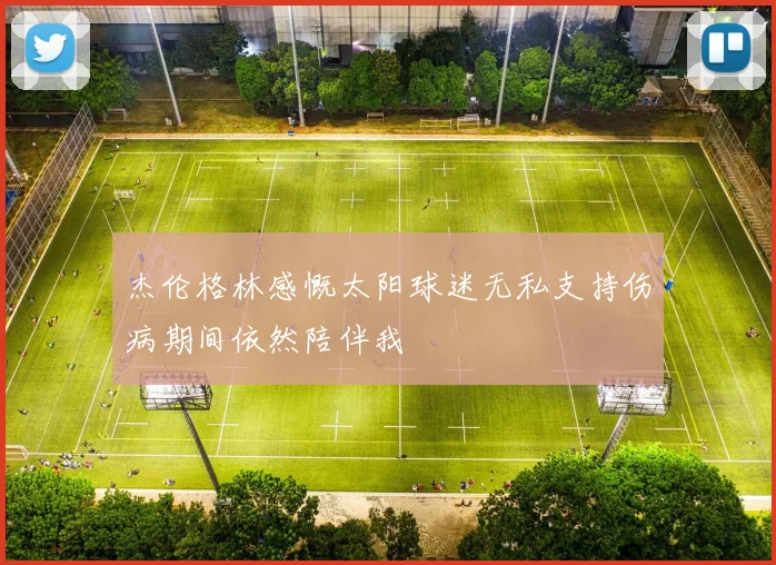 杰伦格林感慨太阳球迷无私支持伤病期间依然陪伴我