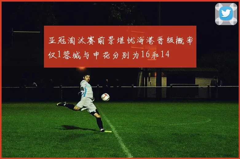 亚冠淘汰赛前景堪忧海港晋级概率仅1蓉城与申花分别为16和14