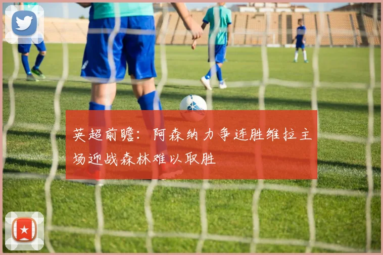 英超前瞻：阿森纳力争连胜维拉主场迎战森林难以取胜