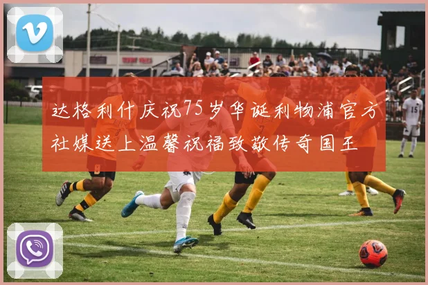 达格利什庆祝75岁华诞利物浦官方社媒送上温馨祝福致敬传奇国王
