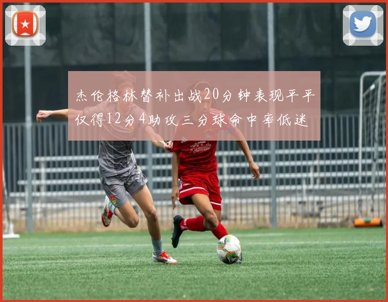 杰伦格林替补出战20分钟表现平平仅得12分4助攻三分球命中率低迷