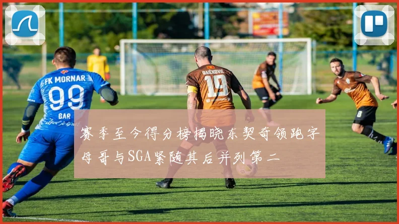 赛季至今得分榜揭晓东契奇领跑字母哥与SGA紧随其后并列第二