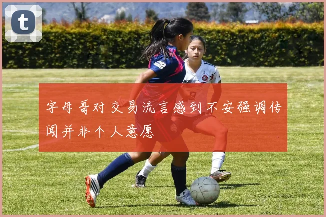 字母哥对交易流言感到不安强调传闻并非个人意愿