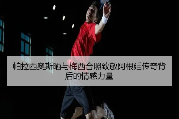 帕拉西奥斯晒与梅西合照致敬阿根廷传奇背后的情感力量（LDSPORTS）